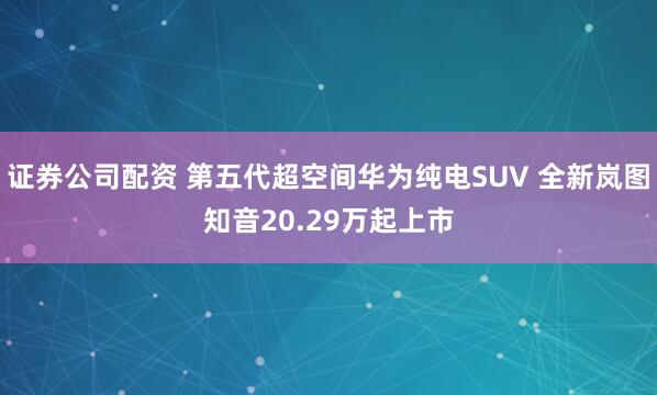 证券公司配资 第五代超空间华为纯电SUV 全新岚图知音20.29万起上市