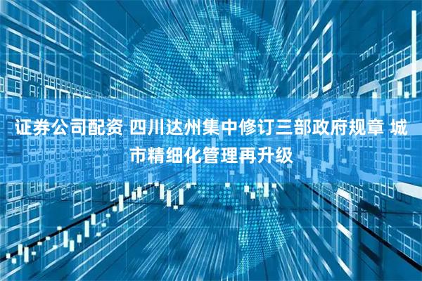 证券公司配资 四川达州集中修订三部政府规章 城市精细化管理再升级
