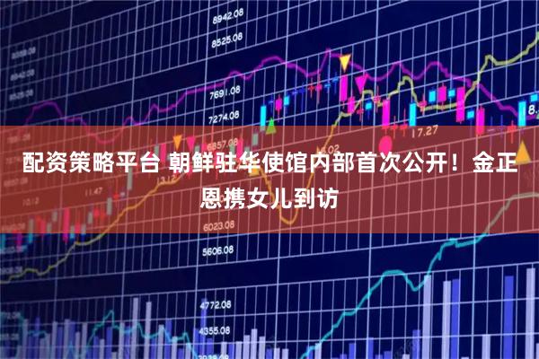 配资策略平台 朝鲜驻华使馆内部首次公开！金正恩携女儿到访