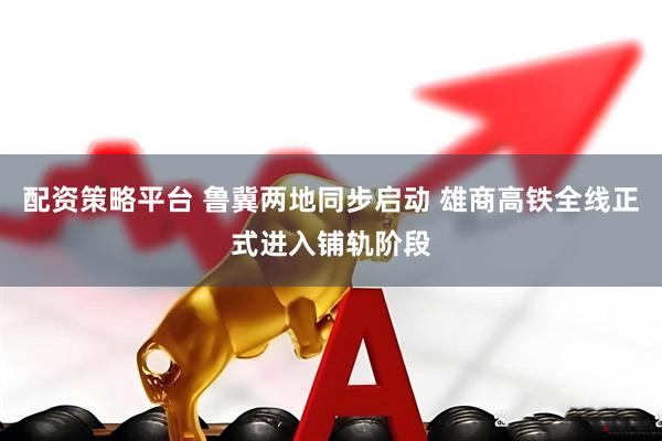 配资策略平台 鲁冀两地同步启动 雄商高铁全线正式进入铺轨阶段