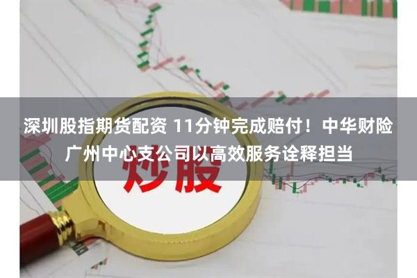 深圳股指期货配资 11分钟完成赔付！中华财险广州中心支公司以高效服务诠释担当