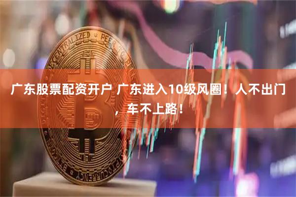 广东股票配资开户 广东进入10级风圈！人不出门，车不上路！