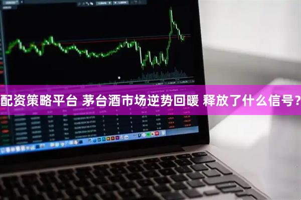 配资策略平台 茅台酒市场逆势回暖 释放了什么信号？