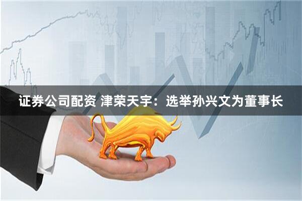 证券公司配资 津荣天宇：选举孙兴文为董事长