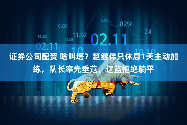 证券公司配资 啥叫塔？赵继伟只休息1天主动加练，队长率先垂范，辽篮拒绝躺平
