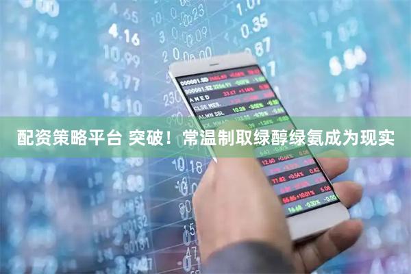 配资策略平台 突破！常温制取绿醇绿氨成为现实