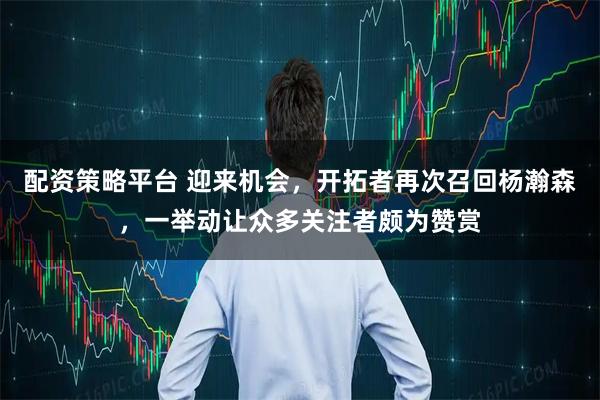 配资策略平台 迎来机会，开拓者再次召回杨瀚森，一举动让众多关注者颇为赞赏