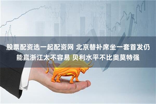 股票配资选一起配资网 北京替补席坐一套首发仍能赢浙江太不容易 贝利水平不比奥莫特强