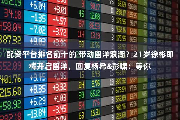 配资平台排名前十的 带动留洋浪潮？21岁徐彬即将开启留洋，回复杨希&彭啸：等你