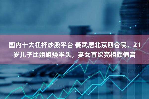国内十大杠杆炒股平台 姜武居北京四合院，21岁儿子比姐姐矮半头，妻女首次亮相颜值高