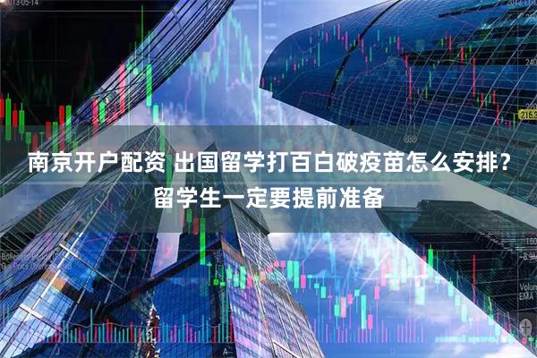 南京开户配资 出国留学打百白破疫苗怎么安排？留学生一定要提前准备