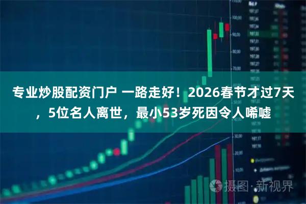 专业炒股配资门户 一路走好！2026春节才过7天，5位名人离世，最小53岁死因令人唏嘘