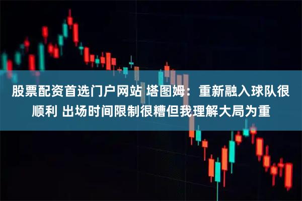 股票配资首选门户网站 塔图姆：重新融入球队很顺利 出场时间限制很糟但我理解大局为重