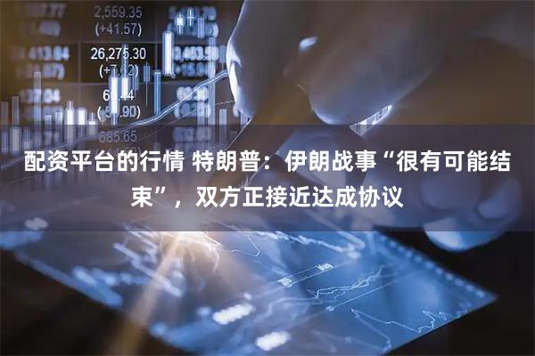 配资平台的行情 特朗普：伊朗战事“很有可能结束”，双方正接近达成协议