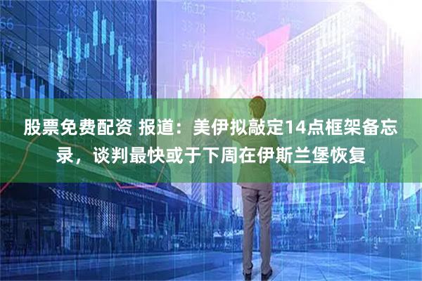 股票免费配资 报道：美伊拟敲定14点框架备忘录，谈判最快或于下周在伊斯兰堡恢复