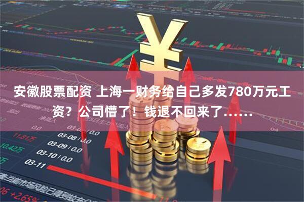 安徽股票配资 上海一财务给自己多发780万元工资？公司懵了！钱退不回来了……