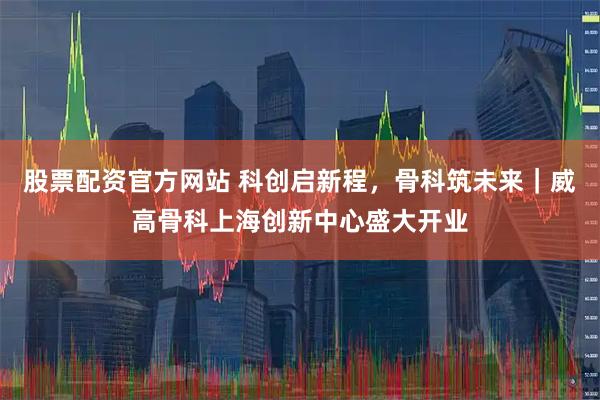 股票配资官方网站 科创启新程，骨科筑未来｜威高骨科上海创新中心盛大开业