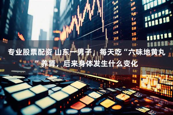 专业股票配资 山东一男子，每天吃“六味地黄丸”养肾，后来身体发生什么变化