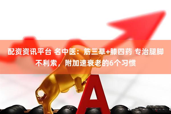 配资资讯平台 名中医：筋三草+膝四药 专治腿脚不利索，附加速衰老的6个习惯