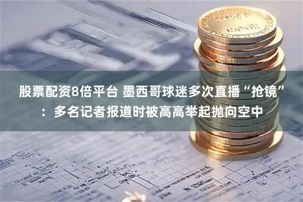股票配资8倍平台 墨西哥球迷多次直播“抢镜”：多名记者报道时被高高举起抛向空中