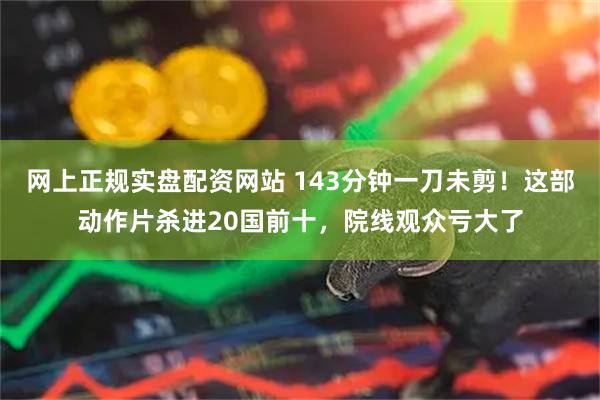 网上正规实盘配资网站 143分钟一刀未剪！这部动作片杀进20国前十，院线观众亏大了
