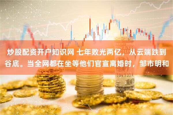 炒股配资开户知识网 七年败光两亿，从云端跌到谷底。当全网都在坐等他们官宣离婚时，邹市明和